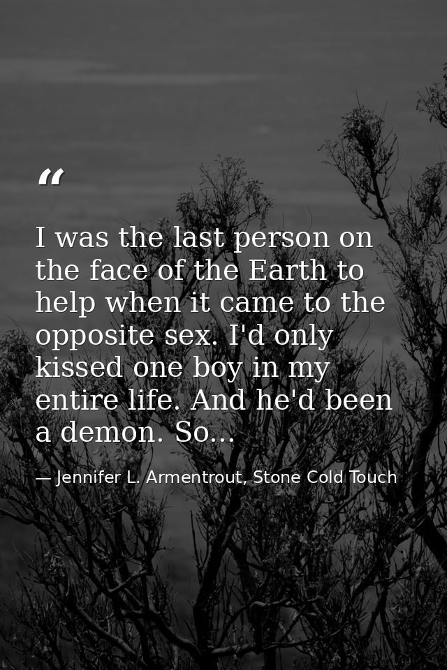 I was the last person on the face of the Earth to help when it came to the opposite sex. I'd only kissed one boy in my e — Jennifer L. Armentrout, Stone Cold Touch