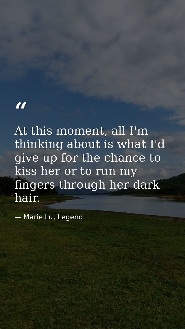 At this moment, all I'm thinking about is what I'd give up for the chance to kiss her or to run my fingers through her d — Marie Lu, Legend
