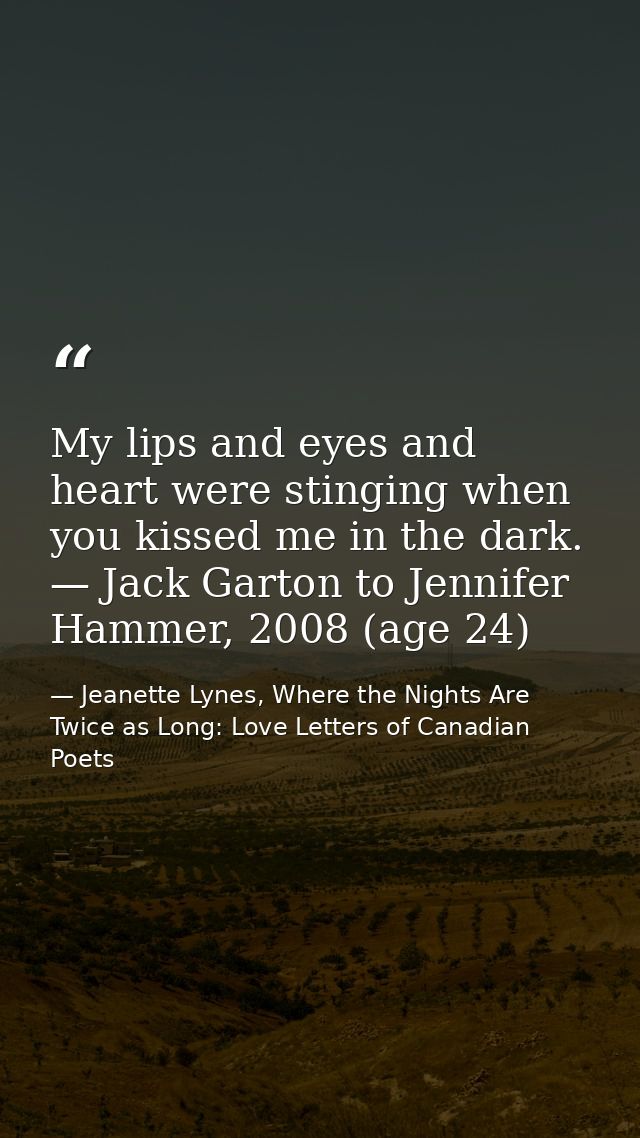 My lips and eyes and heart were stinging when you kissed me in the dark. — Jack Garton to Jennifer Hammer, 2008 (age 24) — Jeanette Lynes, Where the Nights Are Twice as Long: Love Letters of Canadian Poets