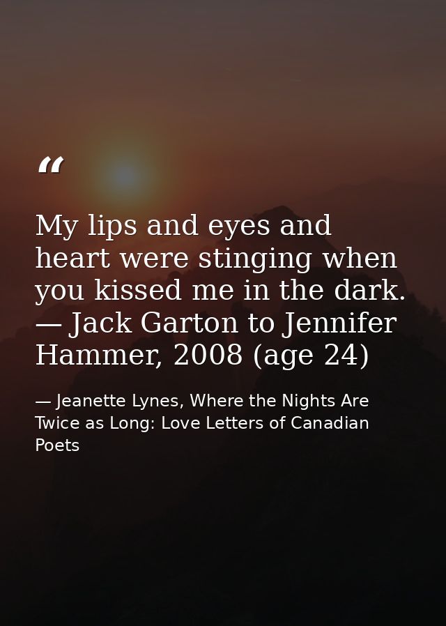My lips and eyes and heart were stinging when you kissed me in the dark. — Jack Garton to Jennifer Hammer, 2008 (age 24) — Jeanette Lynes, Where the Nights Are Twice as Long: Love Letters of Canadian Poets