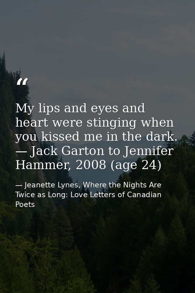 My lips and eyes and heart were stinging when you kissed me in the dark. — Jack Garton to Jennifer Hammer, 2008 (age 24) — Jeanette Lynes, Where the Nights Are Twice as Long: Love Letters of Canadian Poets