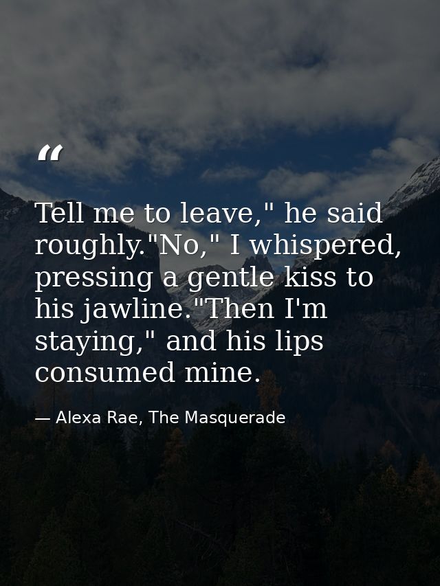 Tell me to leave," he said roughly."No," I whispered, pressing a gentle kiss to his jawline."Then I'm staying," and his  — Alexa Rae, The Masquerade