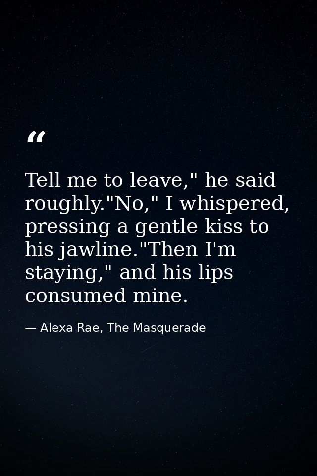 Tell me to leave," he said roughly."No," I whispered, pressing a gentle kiss to his jawline."Then I'm staying," and his  — Alexa Rae, The Masquerade