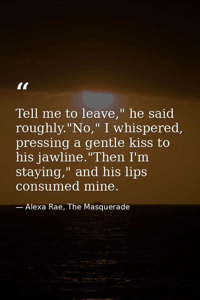 Tell me to leave," he said roughly."No," I whispered, pressing a gentle kiss to his jawline."Then I'm staying," and his  — Alexa Rae, The Masquerade