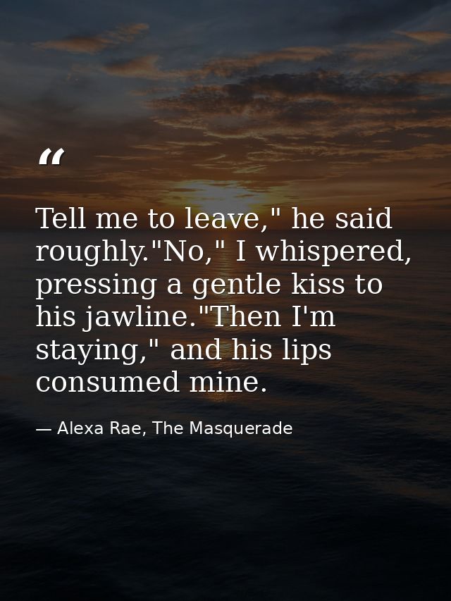 Tell me to leave," he said roughly."No," I whispered, pressing a gentle kiss to his jawline."Then I'm staying," and his  — Alexa Rae, The Masquerade