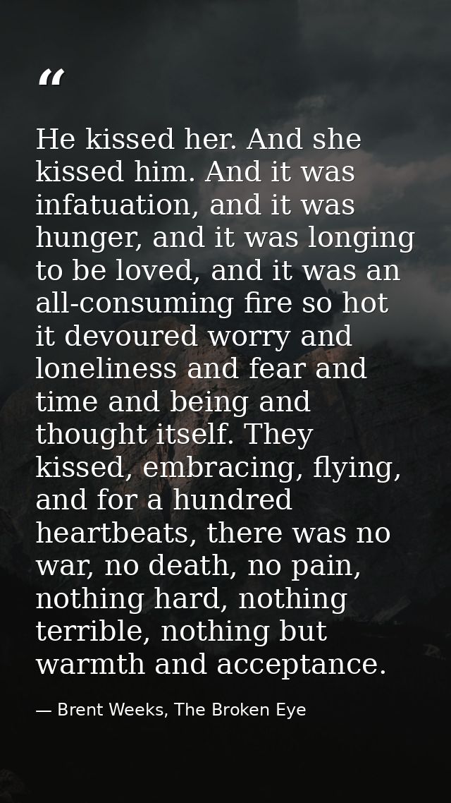 He kissed her. And she kissed him. And it was infatuation, and it was hunger, and it was longing to be loved, and it was — Brent Weeks, The Broken Eye