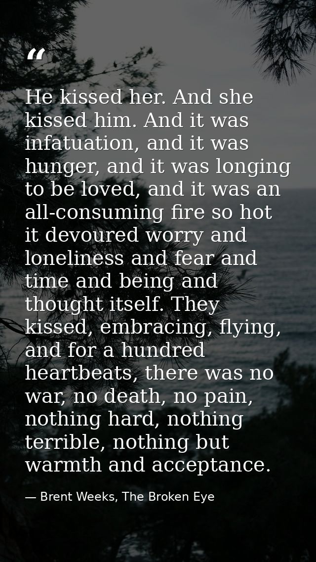 He kissed her. And she kissed him. And it was infatuation, and it was hunger, and it was longing to be loved, and it was — Brent Weeks, The Broken Eye