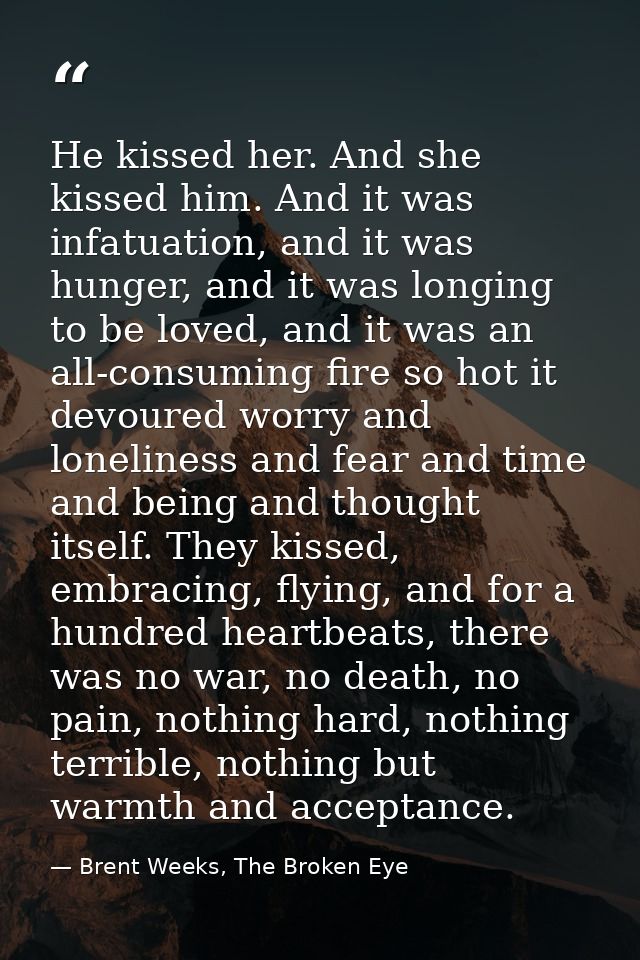 He kissed her. And she kissed him. And it was infatuation, and it was hunger, and it was longing to be loved, and it was — Brent Weeks, The Broken Eye