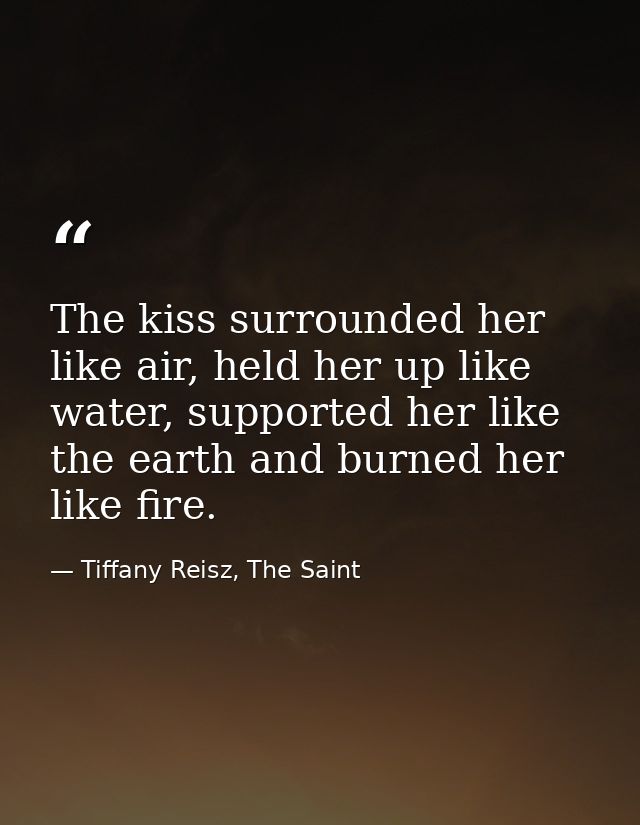 The kiss surrounded her like air, held her up like water, supported her like the earth and burned her like fire. — Tiffany Reisz, The Saint