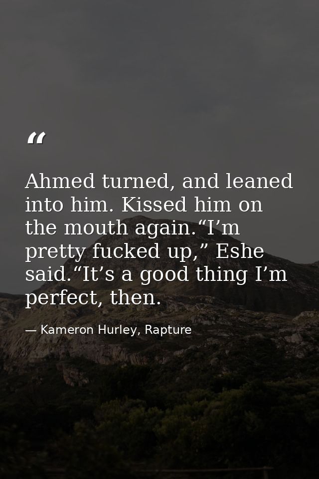 Ahmed turned, and leaned into him. Kissed him on the mouth again.“I’m pretty fucked up,” Eshe said.“It’s a good thing I’ — Kameron Hurley, Rapture