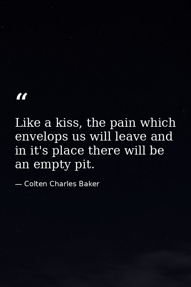 Like a kiss, the pain which envelops us will leave and in it's place there will be an empty pit. — Colten Charles Baker