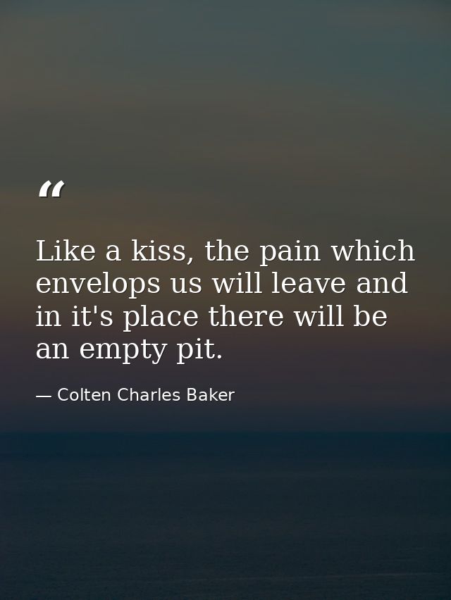 Like a kiss, the pain which envelops us will leave and in it's place there will be an empty pit. — Colten Charles Baker