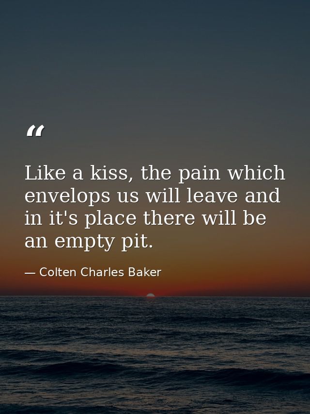 Like a kiss, the pain which envelops us will leave and in it's place there will be an empty pit. — Colten Charles Baker
