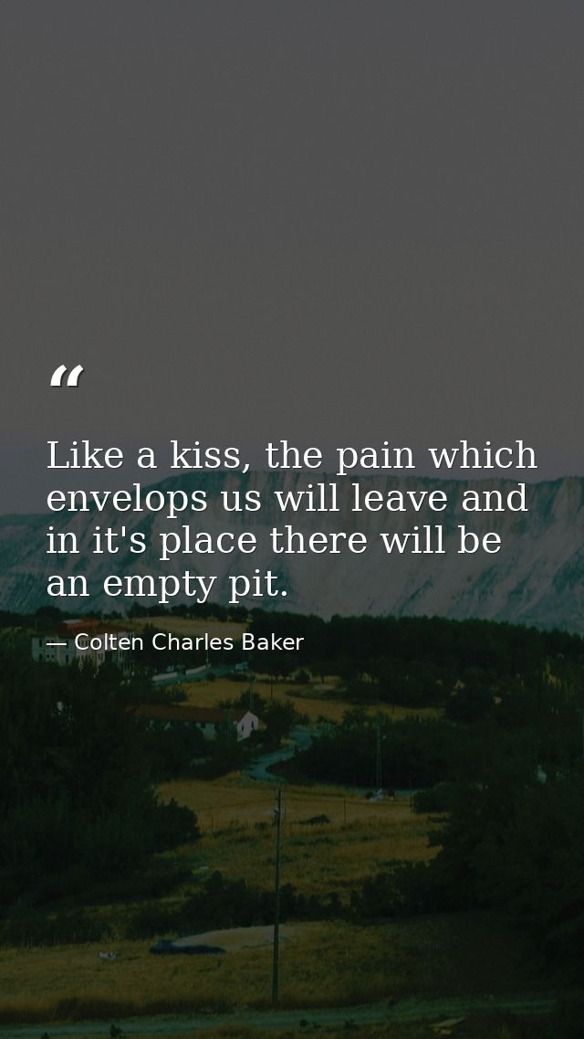 Like a kiss, the pain which envelops us will leave and in it's place there will be an empty pit. — Colten Charles Baker