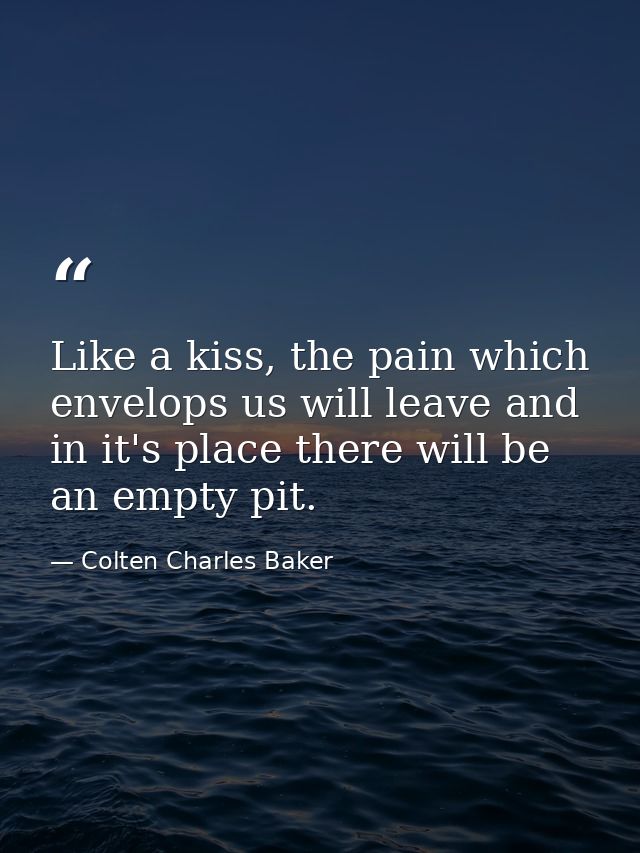 Like a kiss, the pain which envelops us will leave and in it's place there will be an empty pit. — Colten Charles Baker