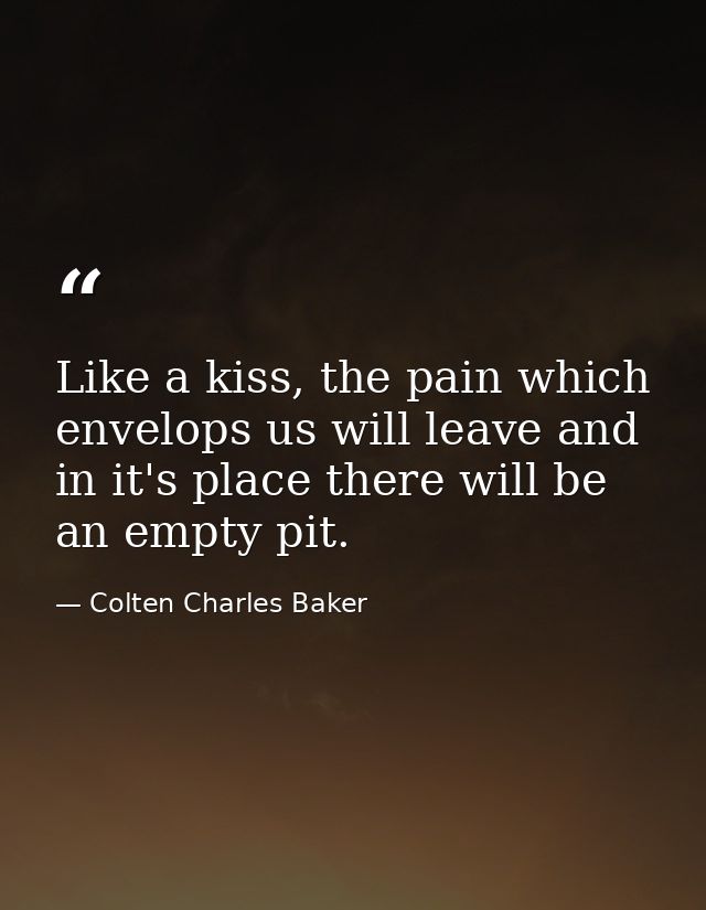 Like a kiss, the pain which envelops us will leave and in it's place there will be an empty pit. — Colten Charles Baker