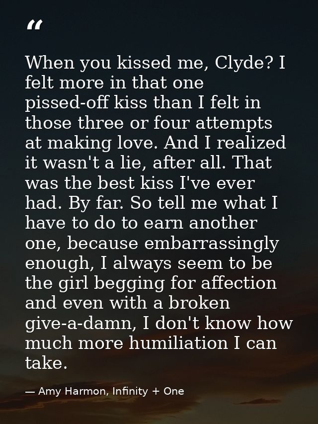 When you kissed me, Clyde? I felt more in that one pissed-off kiss than I felt in those three or four attempts at making — Amy Harmon, Infinity + One