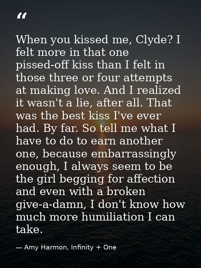 When you kissed me, Clyde? I felt more in that one pissed-off kiss than I felt in those three or four attempts at making — Amy Harmon, Infinity + One