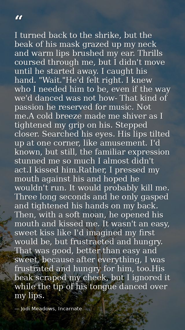 I turned back to the shrike, but the beak of his mask grazed up my neck and warm lips brushed my ear. Thrills coursed th — Jodi Meadows, Incarnate