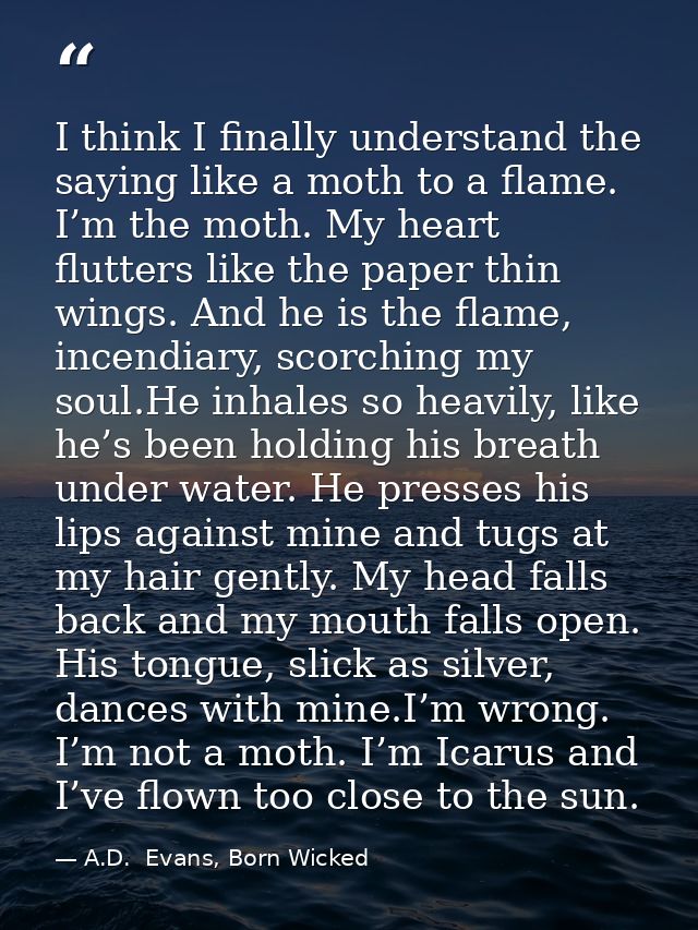 I think I finally understand the saying like a moth to a flame. I’m the moth. My heart flutters like the paper thin wing — A.D.  Evans, Born Wicked