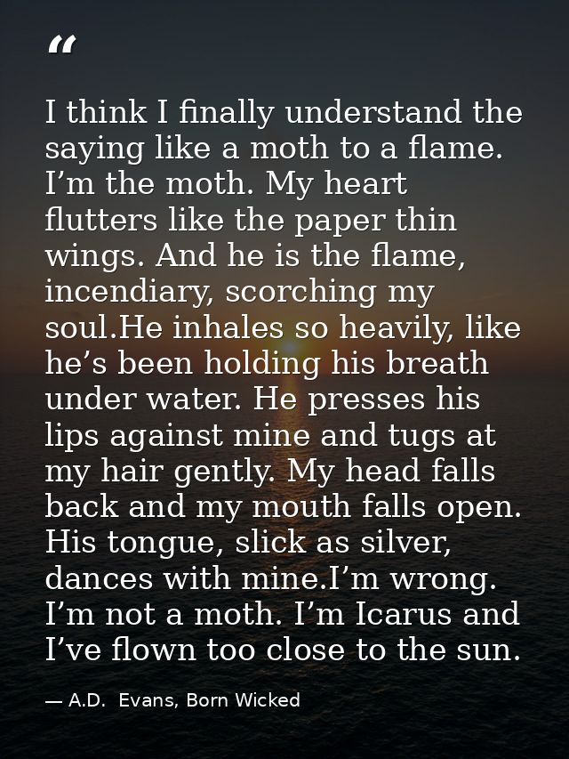 I think I finally understand the saying like a moth to a flame. I’m the moth. My heart flutters like the paper thin wing — A.D.  Evans, Born Wicked