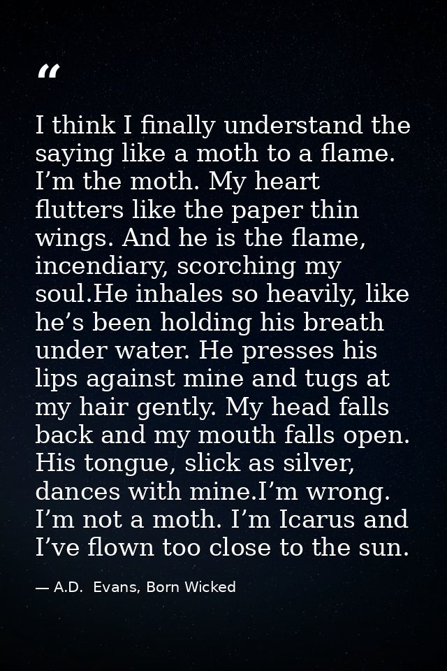I think I finally understand the saying like a moth to a flame. I’m the moth. My heart flutters like the paper thin wing — A.D.  Evans, Born Wicked