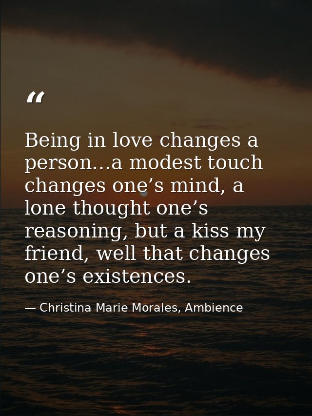 Being in love changes a person…a modest touch changes one’s mind, a lone thought one’s reasoning, but a kiss my friend,  — Christina Marie Morales, Ambience
