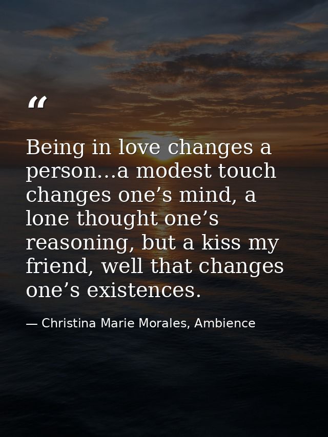 Being in love changes a person…a modest touch changes one’s mind, a lone thought one’s reasoning, but a kiss my friend,  — Christina Marie Morales, Ambience