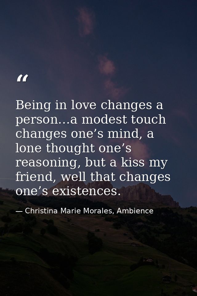 Being in love changes a person…a modest touch changes one’s mind, a lone thought one’s reasoning, but a kiss my friend,  — Christina Marie Morales, Ambience