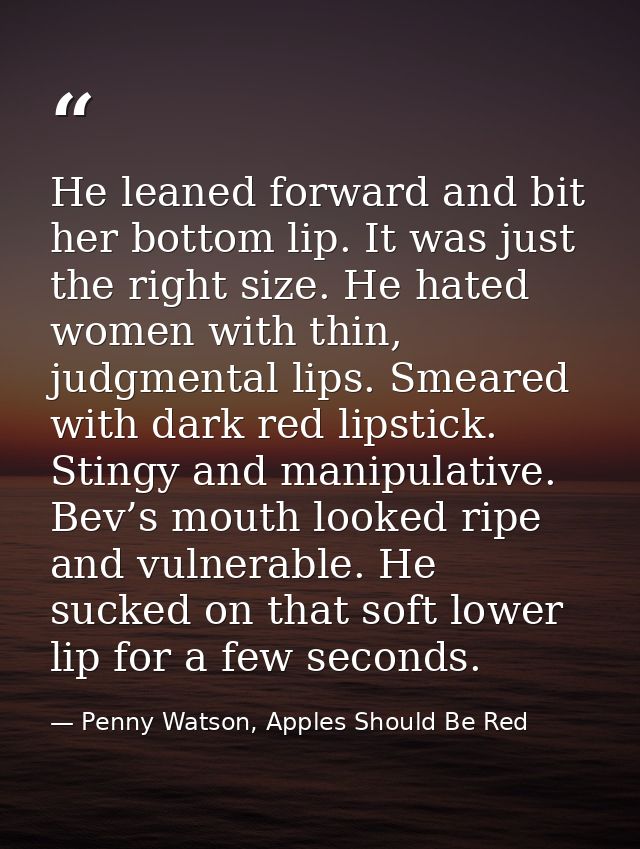 He leaned forward and bit her bottom lip. It was just the right size. He hated women with thin, judgmental lips. Smeared — Penny Watson, Apples Should Be Red