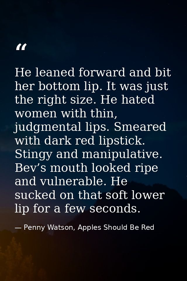 He leaned forward and bit her bottom lip. It was just the right size. He hated women with thin, judgmental lips. Smeared — Penny Watson, Apples Should Be Red