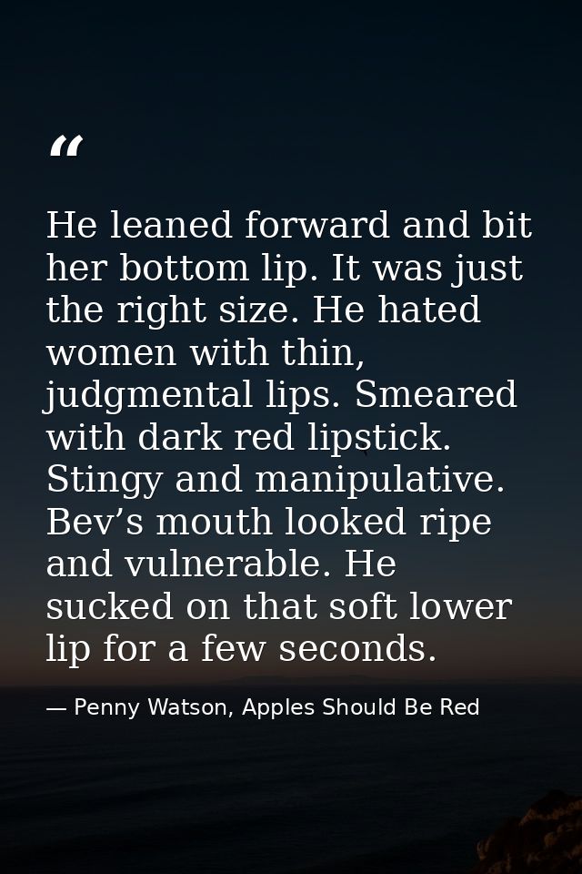 He leaned forward and bit her bottom lip. It was just the right size. He hated women with thin, judgmental lips. Smeared — Penny Watson, Apples Should Be Red