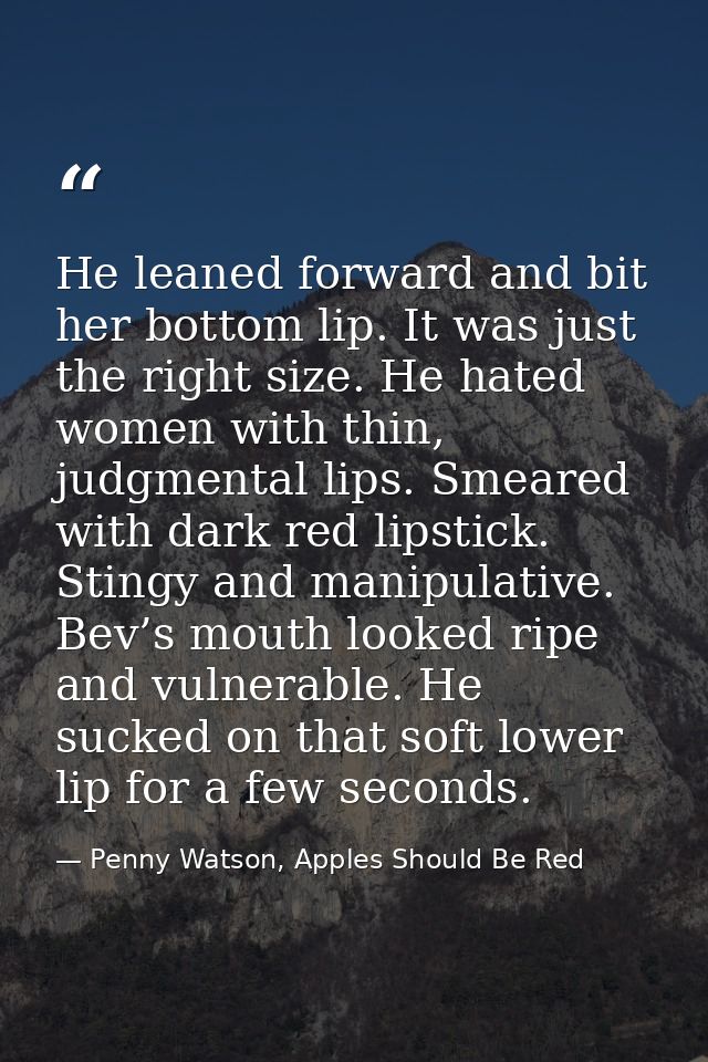 He leaned forward and bit her bottom lip. It was just the right size. He hated women with thin, judgmental lips. Smeared — Penny Watson, Apples Should Be Red