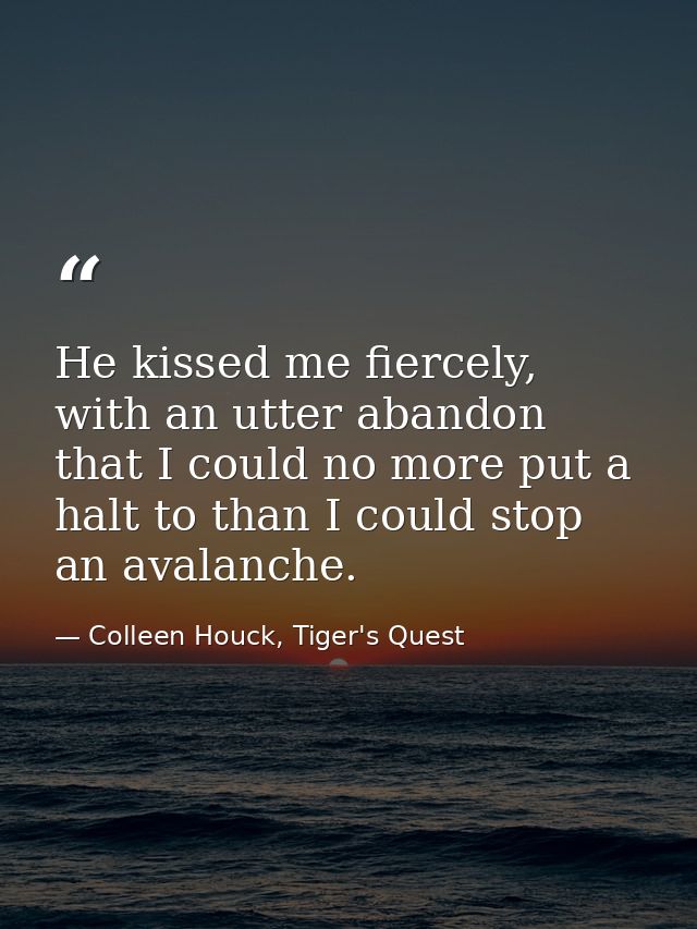 He kissed me fiercely, with an utter abandon that I could no more put a halt to than I could stop an avalanche. — Colleen Houck, Tiger's Quest