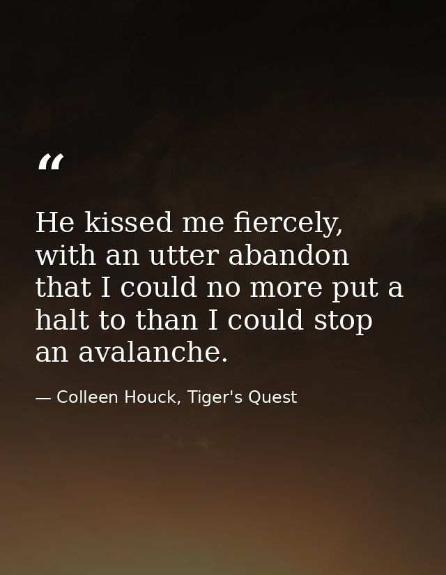 He kissed me fiercely, with an utter abandon that I could no more put a halt to than I could stop an avalanche. — Colleen Houck, Tiger's Quest