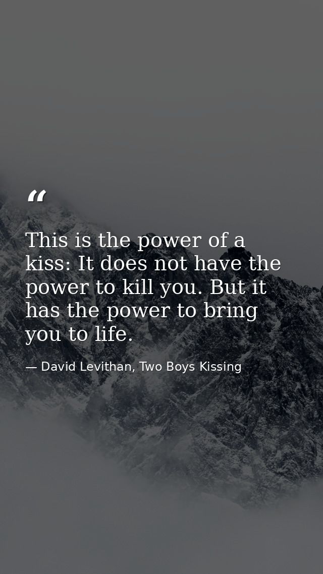 This is the power of a kiss: It does not have the power to kill you. But it has the power to bring you to life. — David Levithan, Two Boys Kissing