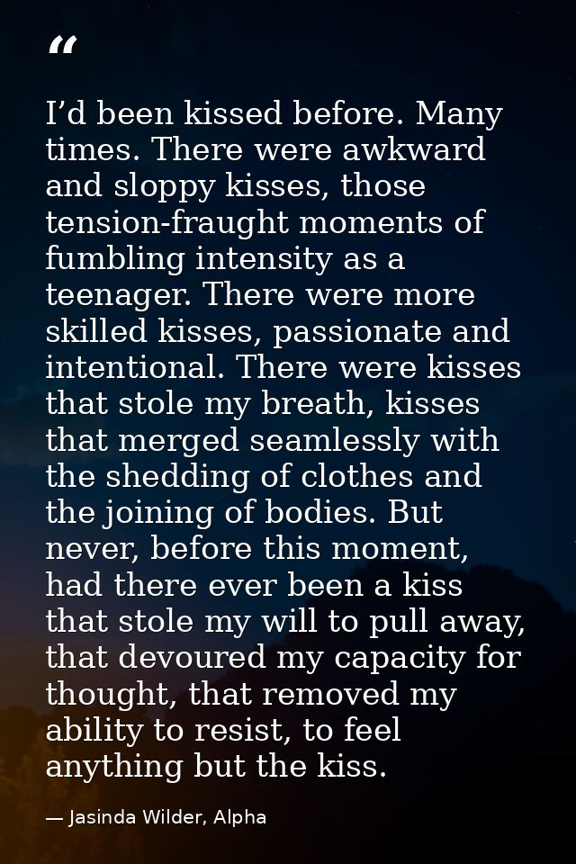 I’d been kissed before. Many times. There were awkward and sloppy kisses, those tension-fraught moments of fumbling inte — Jasinda Wilder, Alpha