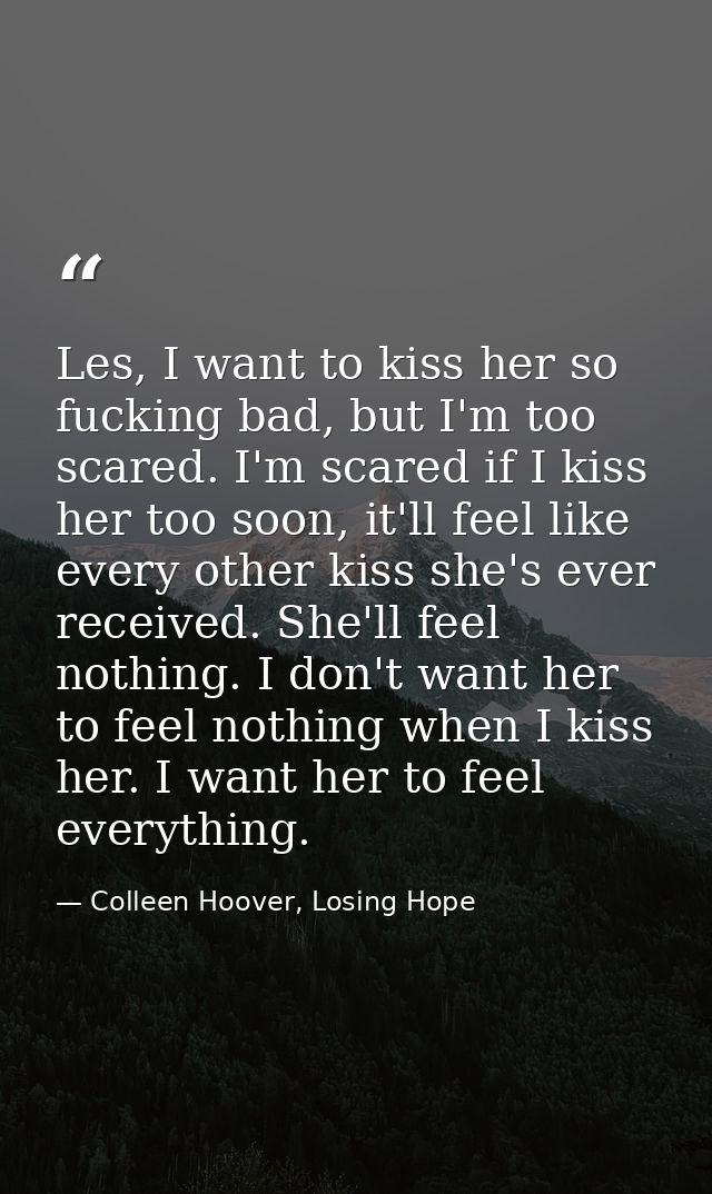 Les, I want to kiss her so fucking bad, but I'm too scared. I'm scared if I kiss her too soon, it'll feel like every oth — Colleen Hoover, Losing Hope
