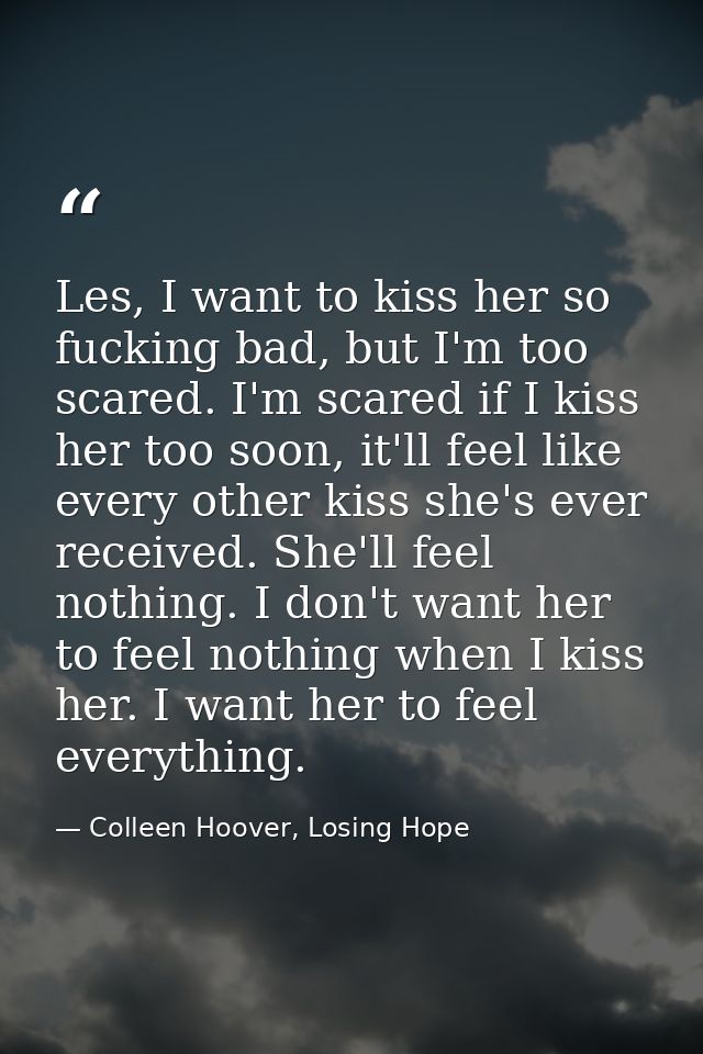 Les, I want to kiss her so fucking bad, but I'm too scared. I'm scared if I kiss her too soon, it'll feel like every oth — Colleen Hoover, Losing Hope