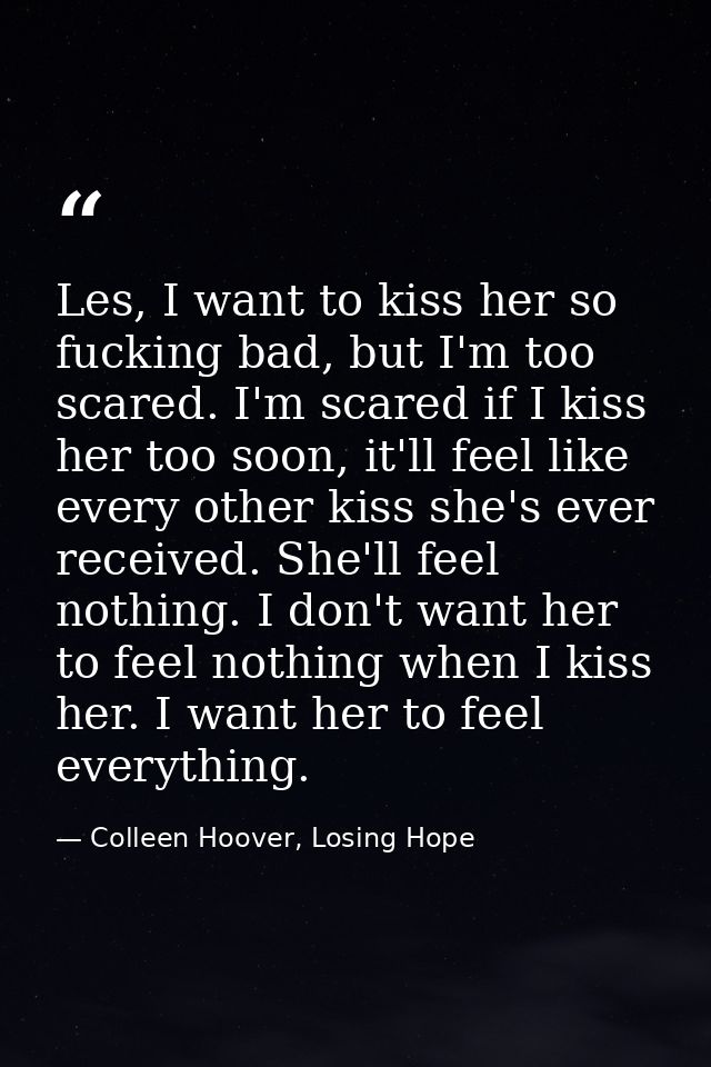 Les, I want to kiss her so fucking bad, but I'm too scared. I'm scared if I kiss her too soon, it'll feel like every oth — Colleen Hoover, Losing Hope