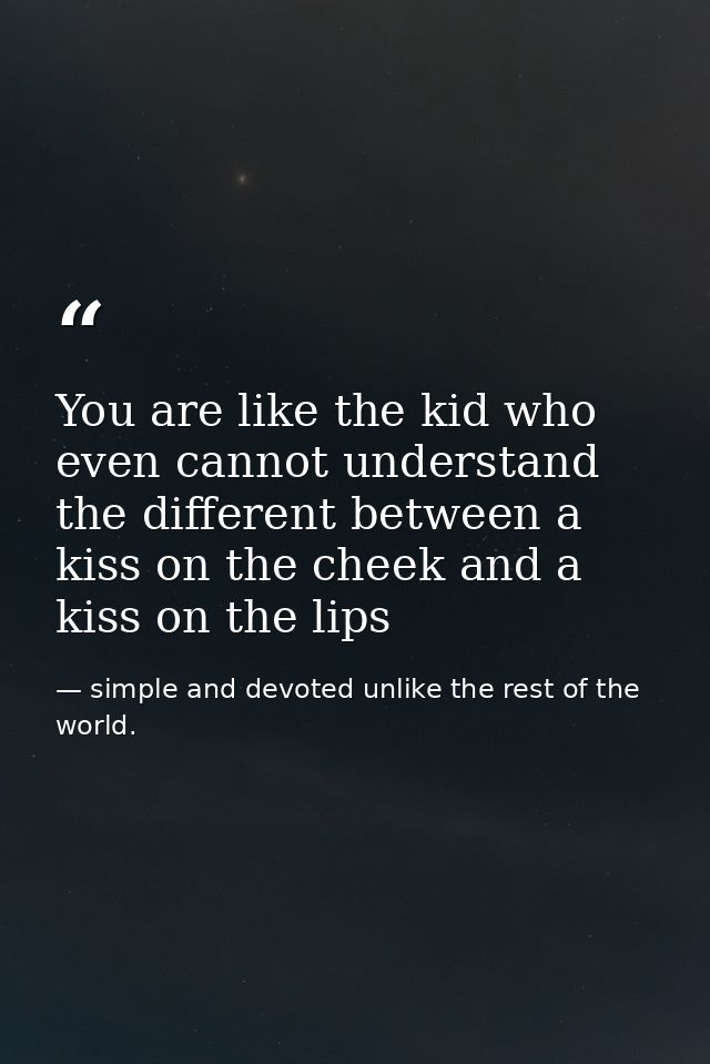 You are like the kid who even cannot understand the different between a kiss on the cheek and a kiss on the lips — simple and devoted unlike the rest of the world.