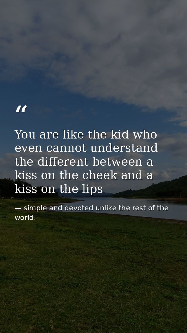 You are like the kid who even cannot understand the different between a kiss on the cheek and a kiss on the lips — simple and devoted unlike the rest of the world.