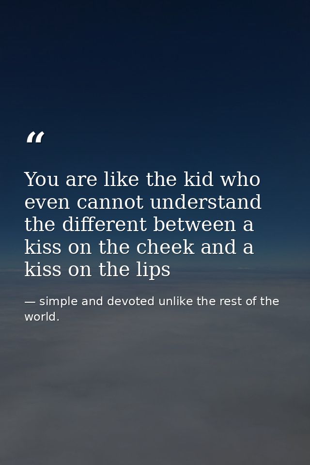 You are like the kid who even cannot understand the different between a kiss on the cheek and a kiss on the lips — simple and devoted unlike the rest of the world.