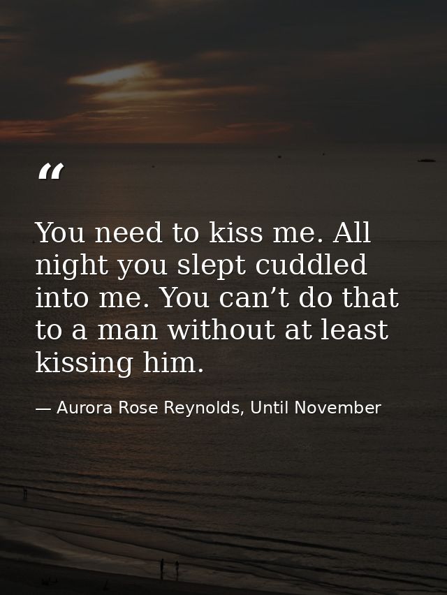 You need to kiss me. All night you slept cuddled into me. You can’t do that to a man without at least kissing him. — Aurora Rose Reynolds, Until November
