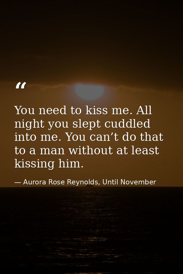 You need to kiss me. All night you slept cuddled into me. You can’t do that to a man without at least kissing him. — Aurora Rose Reynolds, Until November