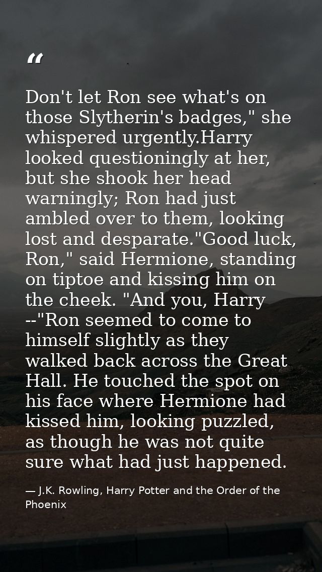 Don't let Ron see what's on those Slytherin's badges," she whispered urgently.Harry looked questioningly at her, but she — J.K. Rowling, Harry Potter and the Order of the Phoenix