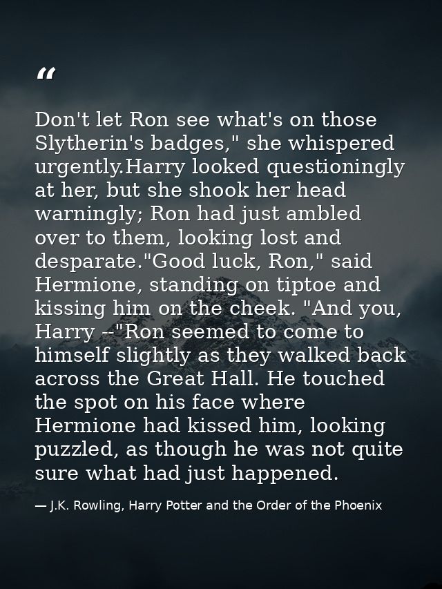Don't let Ron see what's on those Slytherin's badges," she whispered urgently.Harry looked questioningly at her, but she — J.K. Rowling, Harry Potter and the Order of the Phoenix