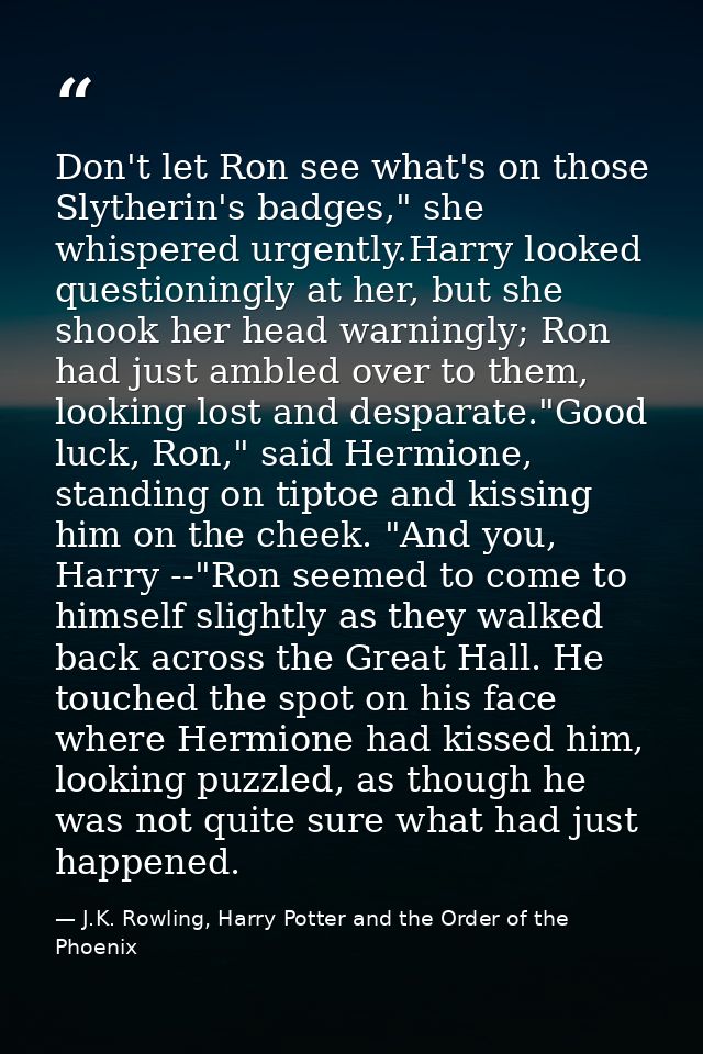 Don't let Ron see what's on those Slytherin's badges," she whispered urgently.Harry looked questioningly at her, but she — J.K. Rowling, Harry Potter and the Order of the Phoenix