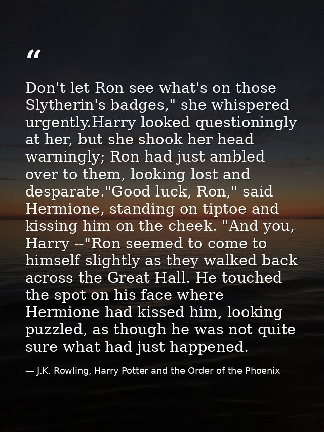 Don't let Ron see what's on those Slytherin's badges," she whispered urgently.Harry looked questioningly at her, but she — J.K. Rowling, Harry Potter and the Order of the Phoenix