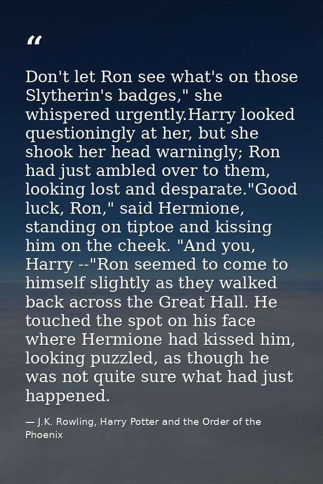Don't let Ron see what's on those Slytherin's badges," she whispered urgently.Harry looked questioningly at her, but she — J.K. Rowling, Harry Potter and the Order of the Phoenix